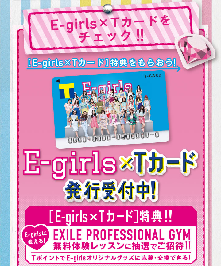 E-girls×Tカードをチェック!!
[E-girls×Tカード]特典をもらおう!
E-girls×Tカード発行決定！
E-girlsに会える![E-girls×Tカード]特典!!
EXILE PROFESSIONAL GYM
無料体験レッスンに抽選でご招待!!
TポイントでE-girlsオリジナルグッズに応募・交換できる！