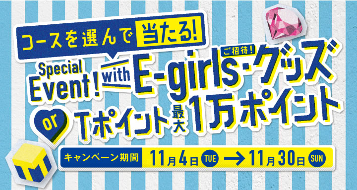 コースを選んで当たる！
Special Event! with E-girls・グッズ
or Tポイント最大1万ポイント
キャンペーン期間 11月4日TUE→11月30日SUN